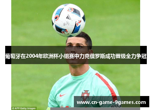 葡萄牙在2004年欧洲杯小组赛中力克俄罗斯成功晋级全力争冠 葡萄牙在2004年欧洲杯小组赛中力克俄罗斯成功晋级全力争冠