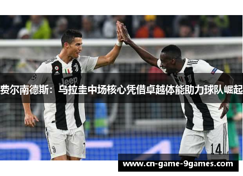 费尔南德斯：乌拉圭中场核心凭借卓越体能助力球队崛起