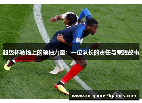超级杯赛场上的领袖力量:一位队长的责任与荣耀故事 超级杯赛场上的领袖力量:一位队长的责任与荣耀故事
