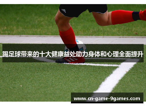 踢足球带来的十大健康益处助力身体和心理全面提升 踢足球带来的十大健康益处助力身体和心理全面提升