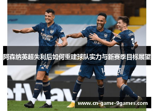 阿森纳英超失利后如何重建球队实力与新赛季目标展望 阿森纳英超失利后如何重建球队实力与新赛季目标展望