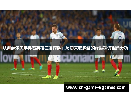 从海瑟尔关事件看英格兰各球队间历史关联脉络的深度探讨视角分析