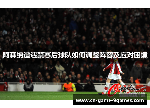 阿森纳遭遇禁赛后球队如何调整阵容及应对困境