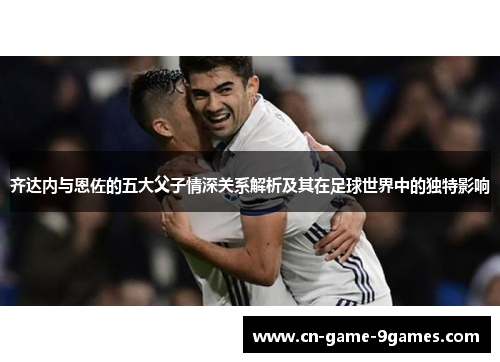 齐达内与恩佐的五大父子情深关系解析及其在足球世界中的独特影响