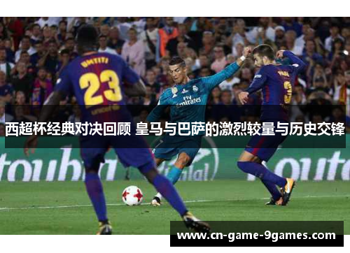 西超杯经典对决回顾 皇马与巴萨的激烈较量与历史交锋