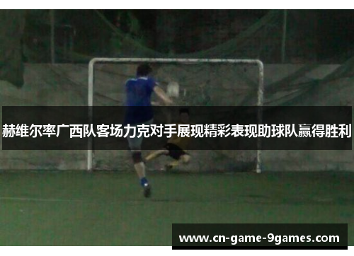 赫维尔率广西队客场力克对手展现精彩表现助球队赢得胜利 赫维尔率广西队客场力克对手展现精彩表现助球队赢得胜利