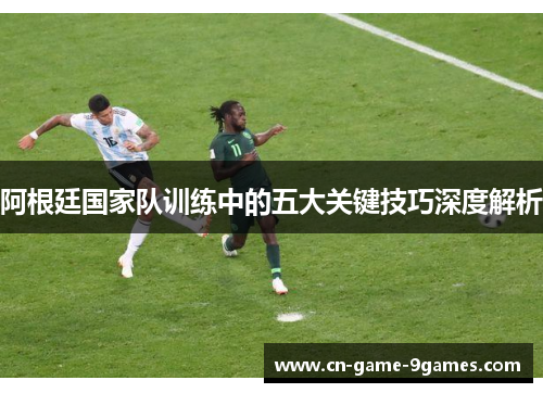 阿根廷国家队训练中的五大关键技巧深度解析