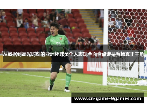 从数据到高光时刻的亚洲杯球员个人表现全面盘点谁是赛场真正主角 从数据到高光时刻的亚洲杯球员个人表现全面盘点谁是赛场真正主角