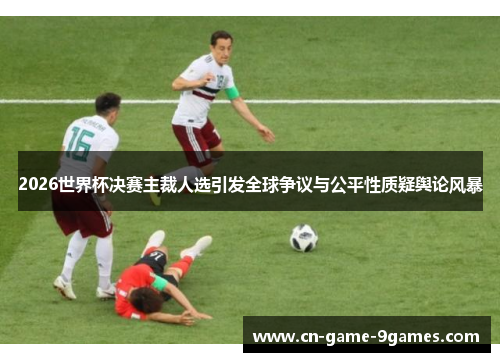 2026世界杯决赛主裁人选引发全球争议与公平性质疑舆论风暴
