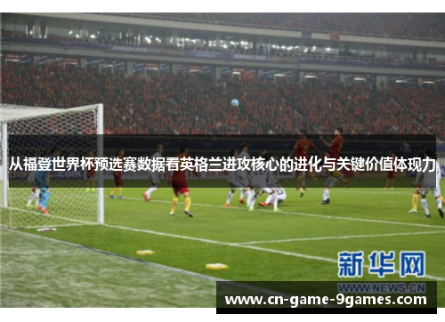 从福登世界杯预选赛数据看英格兰进攻核心的进化与关键价值体现力 从福登世界杯预选赛数据看英格兰进攻核心的进化与关键价值体现力