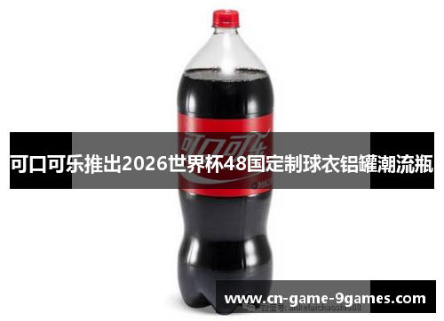 可口可乐推出2026世界杯48国定制球衣铝罐潮流瓶