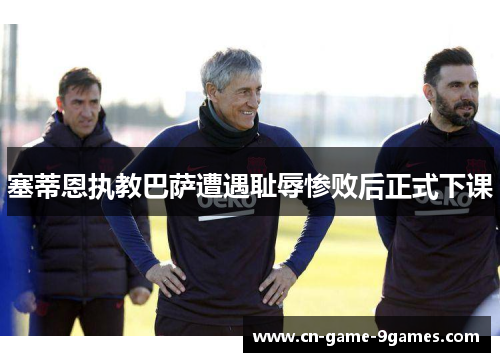 塞蒂恩执教巴萨遭遇耻辱惨败后正式下课 塞蒂恩执教巴萨遭遇耻辱惨败后正式下课