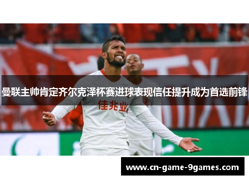 曼联主帅肯定齐尔克泽杯赛进球表现信任提升成为首选前锋