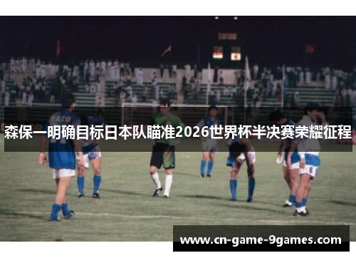 森保一明确目标日本队瞄准2026世界杯半决赛荣耀征程
