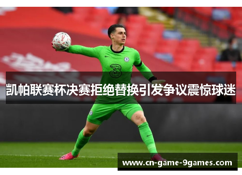 凯帕联赛杯决赛拒绝替换引发争议震惊球迷